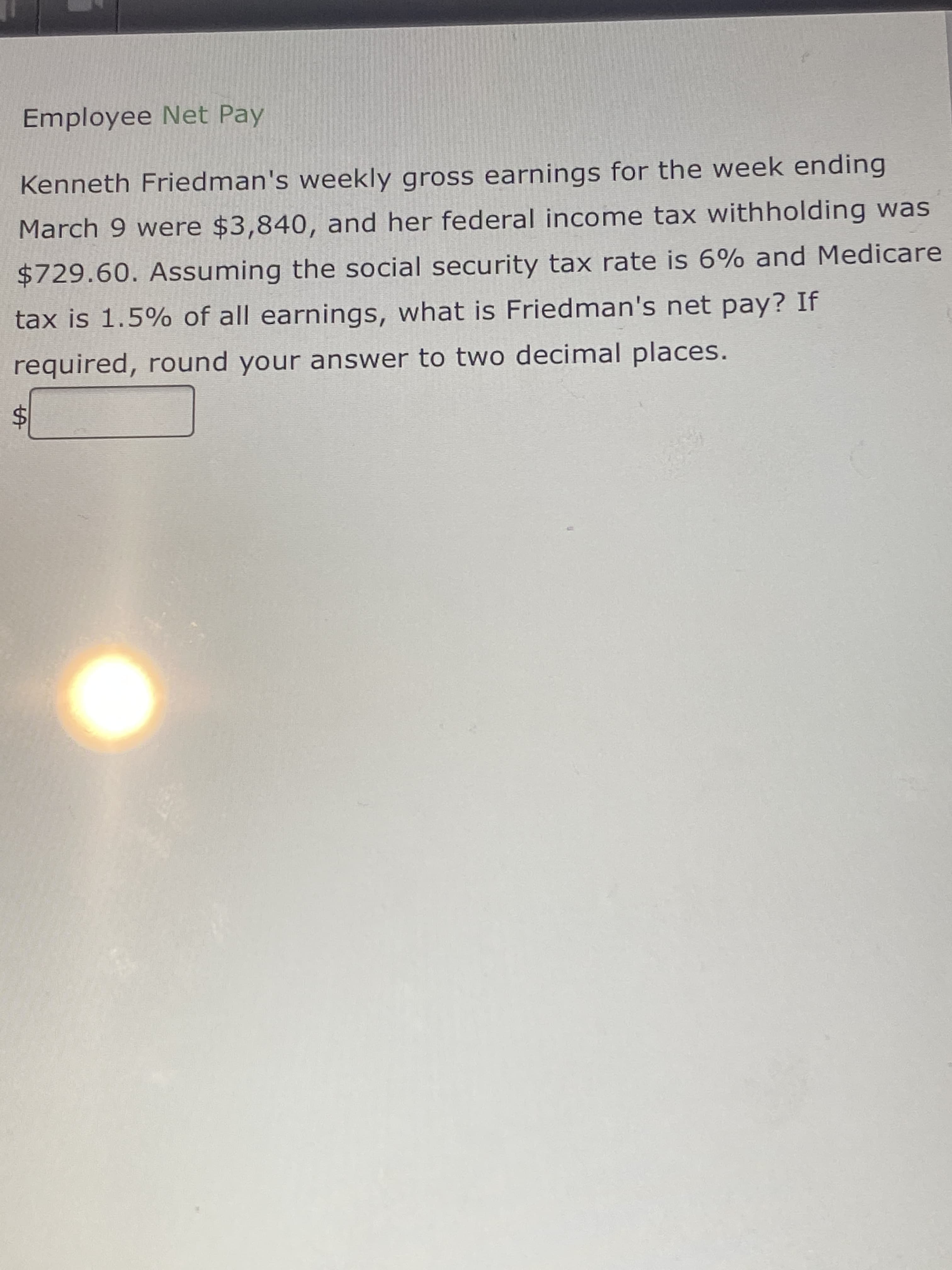 %24
Employee Net Pay
Kenneth Friedman's weekly gross earnings for the week ending
March 9 were $3,840, and her federal income tax withholding was
$729.60. Assuming the social security tax rate is 6% and Medicare
tax is 1.5% of all earnings, what is Friedman's net pay? If
required, round your answer to two decimal places.
