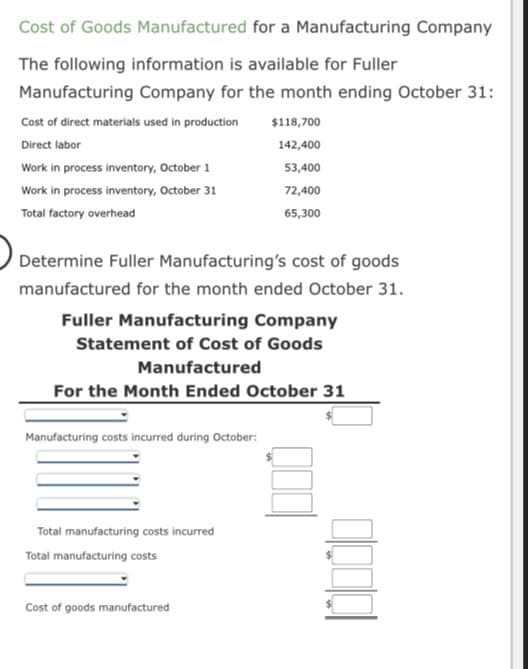 Cost of Goods Manufactured for a Manufacturing Company
The following information is available for Fuller
Manufacturing Company for the month ending October 31:
Cost of direct materials used in production
Direct labor
Work in process inventory, October 1
Work in process inventory, October 31
Total factory overhead
Determine Fuller Manufacturing's cost of goods
manufactured for the month ended October 31.
Manufacturing costs incurred during October:
$118,700
142,400
Fuller Manufacturing Company
Statement of Cost of Goods
Manufactured
For the Month Ended October 31
Total manufacturing costs incurred
Total manufacturing costs
53,400
72,400
65,300
Cost of goods manufactured