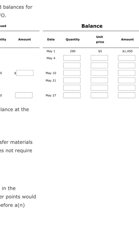 d balances for
FO.
ued
tity
0
0
Amount
lance at the
sfer materials
es not require
in the
er points would
efore a(n)
Date
May 1
May 4
May 10
May 21
May 27
Quantity
290
Balance
Unit
price
$5
Amount
$1,450