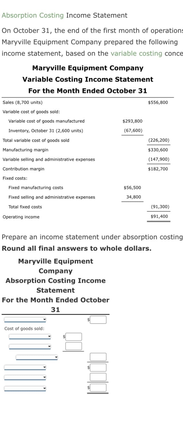 Absorption Costing Income Statement
On October 31, the end of the first month of operations
Maryville Equipment Company prepared the following
income statement, based on the variable costing conce
Maryville Equipment Company
Variable Costing Income Statement
For the Month Ended October 31
Sales (8,700 units)
Variable cost of goods sold:
Variable cost of goods manufactured
Inventory, October 31 (2,600 units)
Total variable cost of goods sold
Manufacturing margin
Variable selling and administrative expenses
Contribution margin
Fixed costs:
Fixed manufacturing costs
Fixed selling and administrative expenses
Total fixed costs
Operating income
Company
Absorption Costing Income
Statement
For the Month Ended October
31
$293,800
(67,600)
Cost of goods sold:
$56,500
34,800
$556,800
Prepare an income statement under absorption costing
Round all final answers to whole dollars.
Maryville Equipment
(226,200)
$330,600
(147,900)
$182,700
(91,300)
$91,400