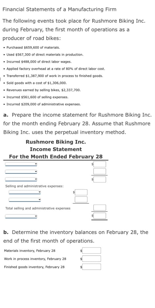 Financial Statements of a Manufacturing Firm
The following events took place for Rushmore Biking Inc.
during February, the first month of operations as a
producer of road bikes:
• Purchased $659,600 of materials.
• Used $567,300 of direct materials in production.
Incurred $488,000 of direct labor wages.
• Applied factory overhead at a rate of 80% of direct labor cost.
• Transferred $1,387,900 of work in process to finished goods.
• Sold goods with a cost of $1,306,000.
• Revenues earned by selling bikes, $2,337,700.
• Incurred $561,600 of selling expenses.
• Incurred $209,000 of administrative expenses.
a. Prepare the income statement for Rushmore Biking Inc.
for the month ending February 28. Assume that Rushmore
Biking Inc. uses the perpetual inventory method.
Rushmore Biking Inc.
Income Statement
For the Month Ended February 28
Selling and administrative expenses:
Total selling and administrative expenses
b. Determine the inventory balances on February 28, the
end of the first month of operations.
$
Materials inventory, February 28
Work in process inventory, February 28
Finished goods inventory, February 28
$
$
$