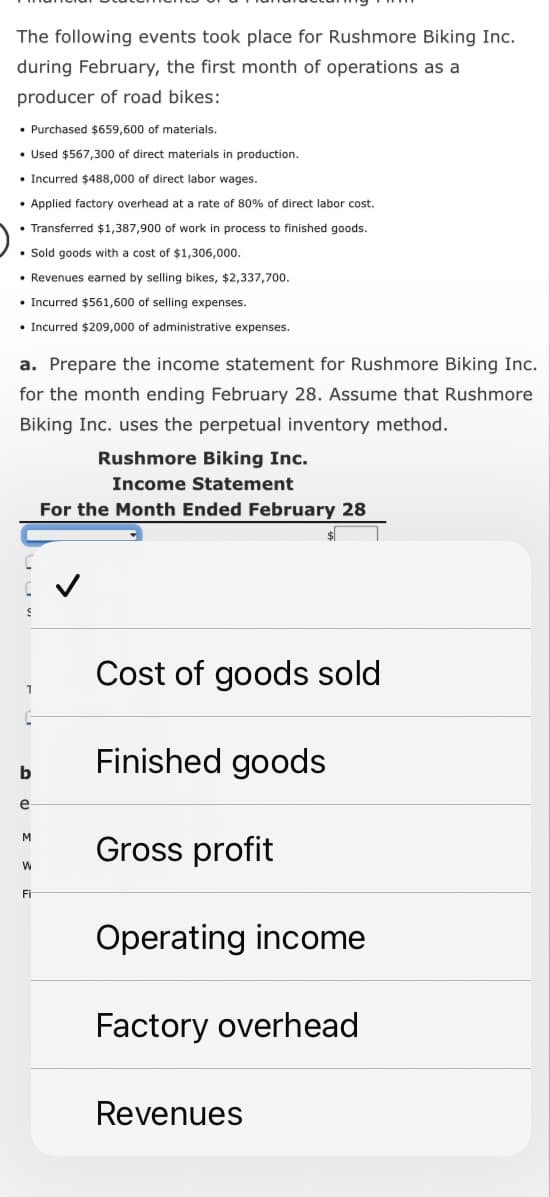 The following events took place for Rushmore Biking Inc.
during February, the first month of operations as a
producer of road bikes:
• Purchased $659,600 of materials.
• Used $567,300 of direct materials in production.
Incurred $488,000 of direct labor wages.
• Applied factory overhead at a rate of 80% of direct labor cost.
Transferred $1,387,900 of work in process to finished goods.
• Sold goods with a cost of $1,306,000.
• Revenues earned by selling bikes, $2,337,700.
• Incurred $561,600 of selling expenses.
• Incurred $209,000 of administrative expenses.
a. Prepare the income statement for Rushmore Biking Inc.
for the month ending February 28. Assume that Rushmore
Biking Inc. uses the perpetual inventory method.
b
e
M
W
Fi
Rushmore Biking Inc.
Income Statement
For the Month Ended February 28
$
Cost of goods sold
Finished goods
Gross profit
Operating income
Factory overhead
Revenues