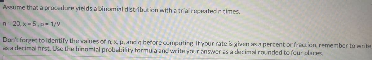 Assume that a procedure yields a binomial distribution with a trial repeated n times.
n= 20, x = 5, p= 1/9
Don't forget to identify the values of n, x, p, and q before computing. If your rate is given as a percent or fraction, remember to write
as a decimal first. Use the binomial probability formula and write your answer as a decimal rounded to four places.
