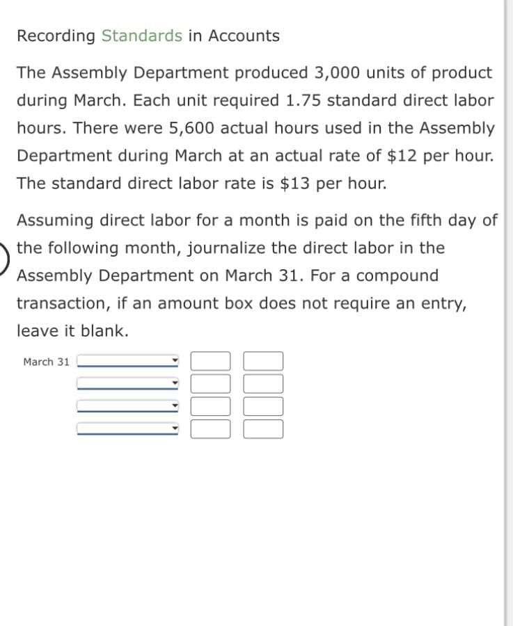 Recording Standards in Accounts
The Assembly Department produced 3,000 units of product
during March. Each unit required 1.75 standard direct labor
hours. There were 5,600 actual hours used in the Assembly
Department during March at an actual rate of $12 per hour.
The standard direct labor rate is $13 per hour.
Assuming direct labor for a month is paid on the fifth day of
the following month, journalize the direct labor in the
Assembly Department on March 31. For a compound
transaction, if an amount box does not require an entry,
leave it blank.
BE
March 31