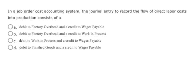 In a job order cost accounting system, the journal entry to record the flow of direct labor costs
into production consists of a
Oa. debit to Factory Overhead and a credit to Wages Payable
Ob. debit to Factory Overhead and a credit to Work in Process
Oc. debit to Work in Process and a credit to Wages Payable
Od. debit to Finished Goods and a credit to Wages Payable
