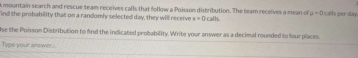A mountain search and rescue team receives calls that follow a Poisson distribution. The team receives a mean of u = 0 calls per day.
Find the probability that on a randomly selected day, they will receive x = 0 calls.
%3D
Jse the Poisson Distribution to find the indicated probability. Write your answer as a decimal rounded to four places.
Type your answer...
