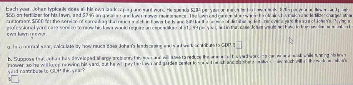 Each year, Johan typically does all his own landscaping and yard work. He spends $204 per year on mulch for his flower beds, $205 per year on flowers and plants,
$55 on fertilizer for his lawn, and $246 on gasoline and lawn mower maintenance. The lawn and garden store where he obtains his mulch and fertilizer charges other
customers $500 for the service of spreading that much mulch in flower beds and $49 for the service of distributing fertilizer over a yard the size of Johan's. Paying a
professional yard care service to mow his lawn would require an expenditure of $1,299 per year, but in that case Johan would not have to buy gasoline or maintain hi:
own lawn mower.
a. In a normal year, calculate by how much does Johan's landscaping and yard work contribute to GDP $
b. Suppose that Johan has developed allergy problems this year and will have to reduce the amount of his yard work. He can wear a mask while running his lawn
mower, so he will keep mowing his yard, but he will pay the lawn and garden center to spread mulch and distribute fertilizer. How much will all the work on Johan's
yard contribute to GDP this year?
24
