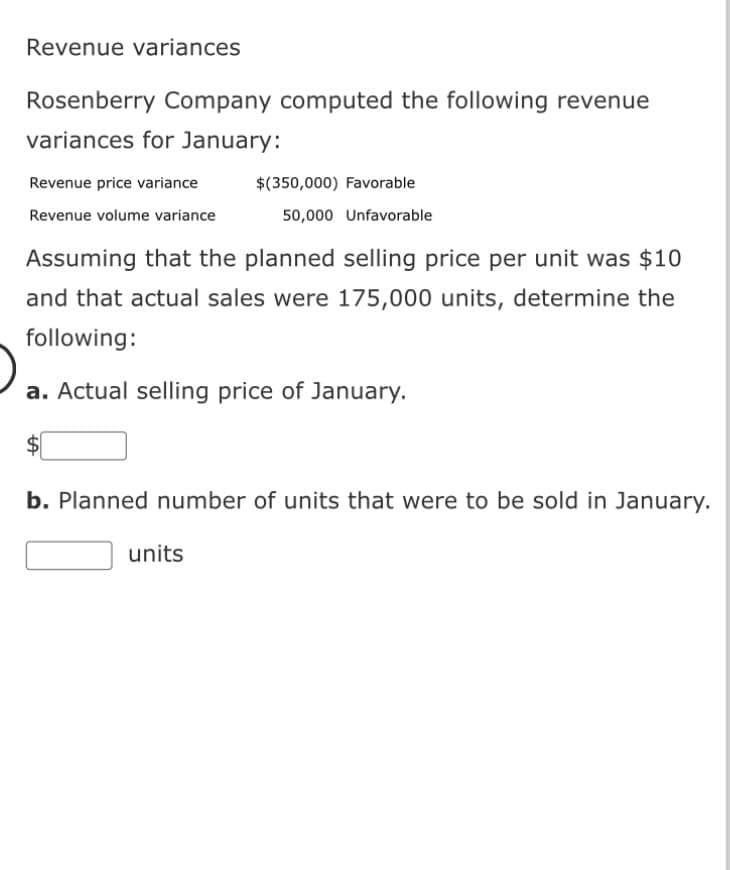Revenue variances
Rosenberry Company computed the following revenue
variances for January:
Revenue price variance
Revenue volume variance
$(350,000) Favorable
50,000 Unfavorable
Assuming that the planned selling price per unit was $10
and that actual sales were 175,000 units, determine the
following:
a. Actual selling price of January.
units
b. Planned number of units that were to be sold in January.