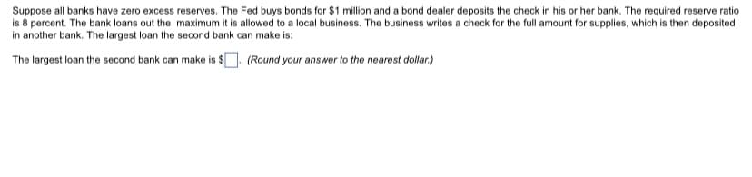 Suppose all banks have zero excess reserves. The Fed buys bonds for $1 million and a bond dealer deposits the check in his or her bank. The required reserve ratio
is 8 percent. The bank loans out the maximum it is allowed to a local business. The business writes a check for the full amount for supplies, which is then deposited
in another bank. The largest loan the second bank can make is:
The largest loan the second bank can make is $. (Round your answer to the nearest dollar.)