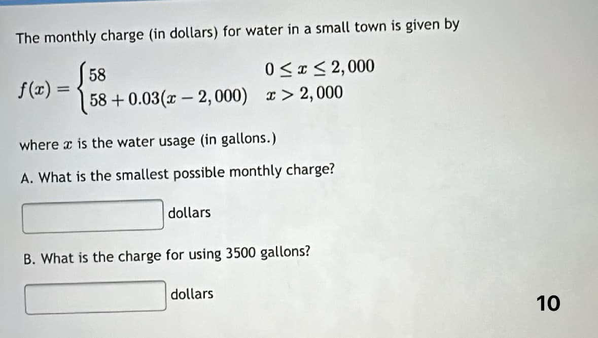 The monthly charge (in dollars) for water in a small town is given by
0≤x≤2,000
> 2,000
f(x) =
58
58 +0.03(x - 2, 000)
where x is the water usage (in gallons.)
A. What is the smallest possible monthly charge?
dollars
B. What is the charge for using 3500 gallons?
dollars
10
