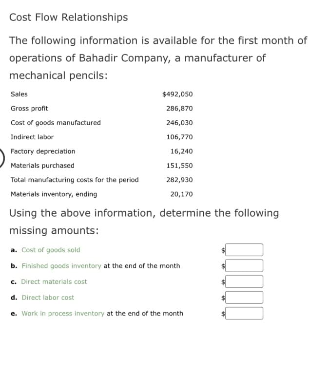 Cost Flow Relationships
The following information is available for the first month of
operations of Bahadir Company, a manufacturer of
mechanical pencils:
Sales
Gross profit
Cost of goods manufactured
Indirect labor
Factory depreciation
Materials purchased
Total manufacturing costs for the period
Materials inventory, ending
$492,050
286,870
246,030
106,770
16,240
151,550
282,930
20,170
Using the above information, determine the following
missing amounts:
a. Cost of goods sold
b. Finished goods inventory at the end of the month
c. Direct materials cost
d. Direct labor cost
Work in process inventory at the end of the month
00000
