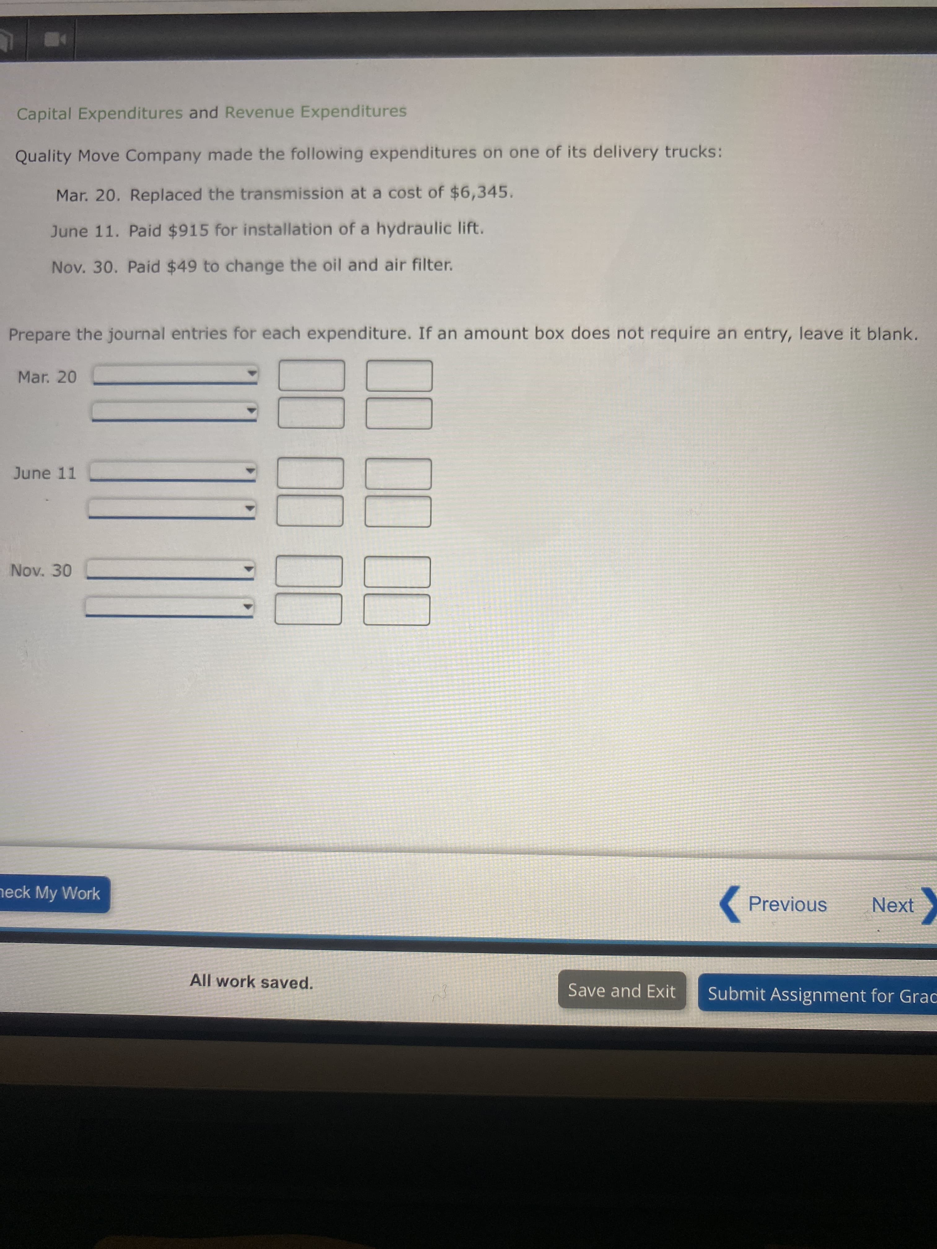 Capital Expenditures and Revenue Expenditures
Quality Move Company made the following expenditures on one of its delivery trucks:
Mar. 20. Replaced the transmission at a cost of $6,345.
June 11. Paid $915 for installation of a hydraulic lift.
Nov. 30. Paid $49 to change the oil and air filter.
Prepare the journal entries for each expenditure. If an amount box does not require an entry, leave it blank.
Mar. 20
June 11
Nov. 30
heck My Work
Previous
Next
All work saved.
Save and Exit
Submit Assignment for Grac
