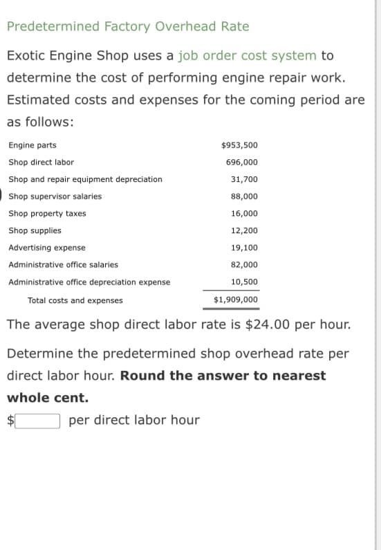Predetermined Factory Overhead Rate
Exotic Engine Shop uses a job order cost system to
determine the cost of performing engine repair work.
Estimated costs and expenses for the coming period are
as follows:
Engine parts
Shop direct labor
Shop and repair equipment depreciation
Shop supervisor salaries
Shop property taxes
Shop supplies
$953,500
696,000
31,700
88,000
16,000
12,200
Advertising expense
19,100
Administrative office salaries
82,000
Administrative office depreciation expense
10,500
Total costs and expenses
$1,909,000
The average shop direct labor rate is $24.00 per hour.
Determine the predetermined shop overhead rate per
direct labor hour. Round the answer to nearest
whole cent.
$
per direct labor hour