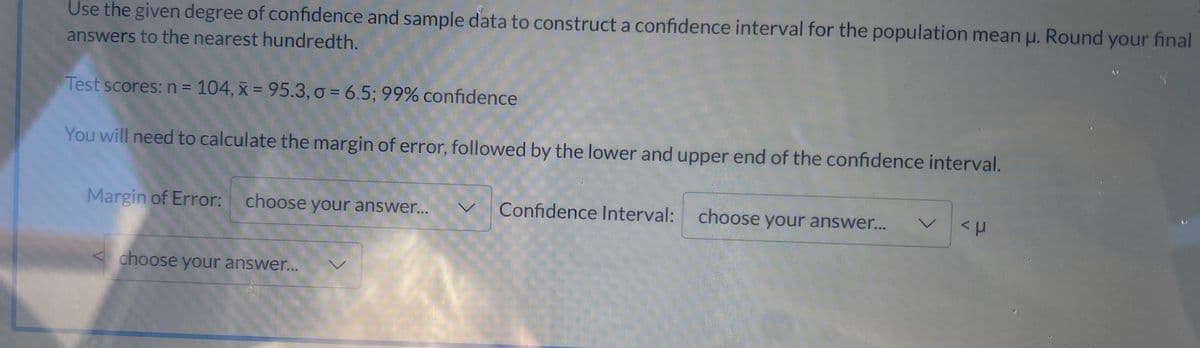 Use the given degree of confidence and sample data to construct a confidence interval for the population mean u. Round your final
answers to the nearest hundredth.
Test scores: n = 104, x = 95.3, o = 6.5; 99% confidence
You will need to calculate the margin of error, followed by the lower and upper end of the confidence interval.
Margin of Error: choose your answer..
Confidence Interval: choose your answer...
レ
choose your answer...
