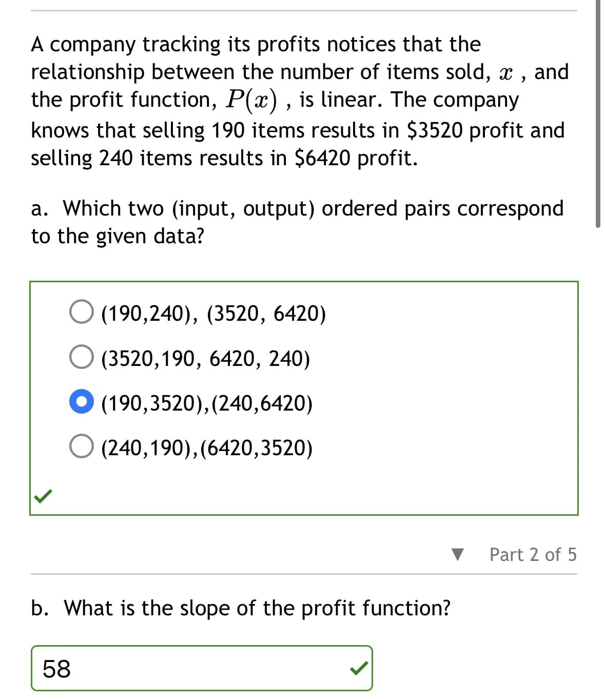 A company tracking its profits notices that the
relationship between the number of items sold, x, and
the profit function, P(x), is linear. The company
knows that selling 190 items results in $3520 profit and
selling 240 items results in $6420 profit.
a. Which two (input, output) ordered pairs correspond
to the given data?
(190,240), (3520, 6420)
(3520,190, 6420, 240)
(190,3520), (240,6420)
58
(240,190),(6420,3520)
b. What is the slope of the profit function?
Part 2 of 5