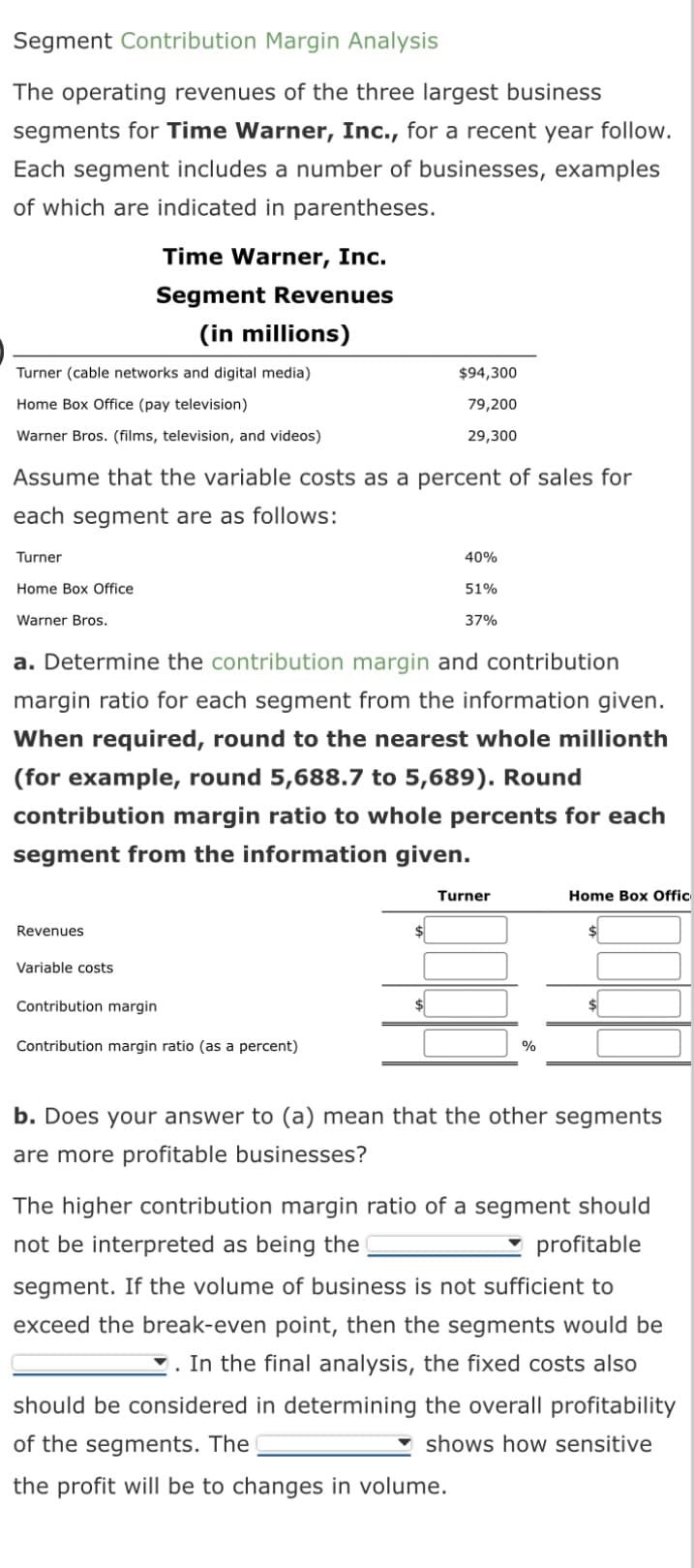 Segment Contribution Margin Analysis
The operating revenues of the three largest business
segments for Time Warner, Inc., for a recent year follow.
Each segment includes a number of businesses, examples
of which are indicated in parentheses.
Turner (cable networks and digital media)
Home Box Office (pay television)
Warner Bros. (films, television, and videos)
Turner
Home Box Office
Warner Bros.
Time Warner, Inc.
Segment Revenues
(in millions)
Assume that the variable costs as a percent of sales for
each segment are as follows:
Revenues
Variable costs
$94,300
79,200
29,300
a. Determine the contribution margin and contribution
margin ratio for each segment from the information given.
When required, round to the nearest whole millionth
(for example, round 5,688.7 to 5,689). Round
contribution margin ratio to whole percents for each
segment from the information given.
Contribution margin
Contribution margin ratio (as a percent)
40%
51%
37%
Turner
%
Home Box Offic
b. Does your answer to (a) mean that the other segments
are more profitable businesses?
The higher contribution margin ratio of a segment should
not be interpreted as being the
profitable
segment. If the volume of business is not sufficient to
exceed the break-even point, then the segments would be
. In the final analysis, the fixed costs also
should be considered in determining the overall profitability
of the segments. The
Ishows how sensitive
the profit will be to changes in volume.
