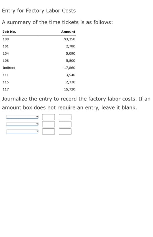 Entry for Factory Labor Costs
A summary of the time tickets is as follows:
Job No.
Amount
100
$3,350
2,780
5,090
5,800
17,860
3,540
2,320
15,720
101
104
108
Indirect
111
115
117
Journalize the entry to record the factory labor costs. If an
amount box does not require an entry, leave it blank.