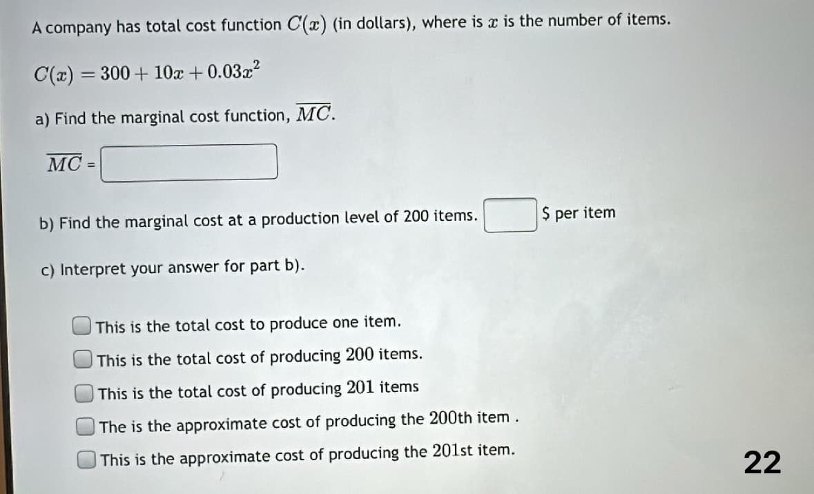 A company has total cost function C(x) (in dollars), where is x is the number of items.
C(x) = 300 + 10x + 0.03x²
a) Find the marginal cost function, MC.
MC=
b) Find the marginal cost at a production level of 200 items.
c) Interpret your answer for part b).
This is the total cost to produce one item.
This is the total cost of producing 200 items.
This is the total cost of producing 201 items
The is the approximate cost of producing the 200th item.
This is the approximate cost of producing the 201st item.
$ per item
22