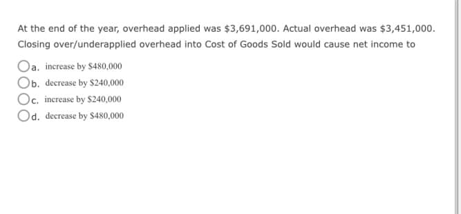At the end of the year, overhead applied was $3,691,000. Actual overhead was $3,451,000.
Closing over/underapplied overhead into Cost of Goods Sold would cause net income to
Oa. increase by $480,000
Ob. decrease by $240,000
Oc. increase by $240,000
Od. decrease by $480,000