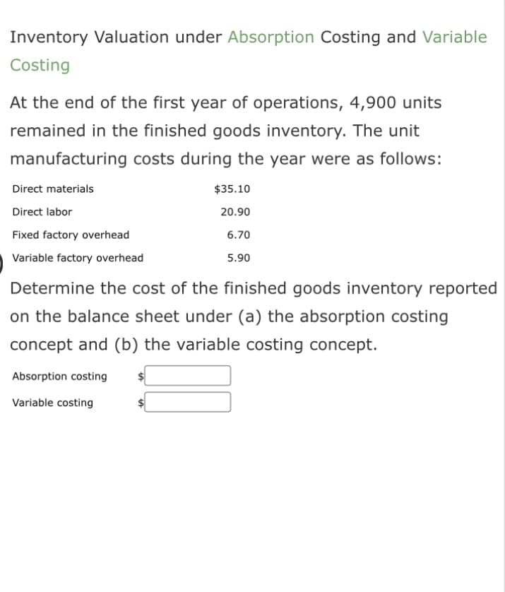 Inventory Valuation under Absorption Costing and Variable
Costing
At the end of the first year of operations, 4,900 units
remained in the finished goods inventory. The unit
manufacturing costs during the year were as follows:
Direct materials
Direct labor
Fixed factory overhead
Variable factory overhead
$35.10
20.90
6.70
5.90
Determine the cost of the finished goods inventory reported
on the balance sheet under (a) the absorption costing
concept and (b) the variable costing concept.
Absorption costing
Variable costing