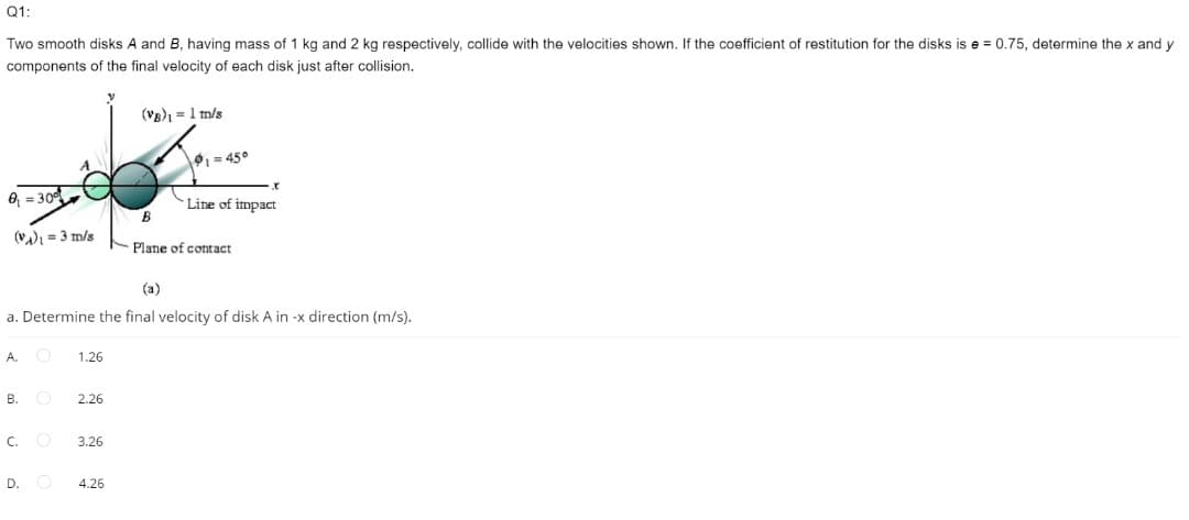 Q1:
Two smooth disks A and B, having mass of 1 kg and 2 kg respectively, collide with the velocities shown. If the coefficient of restitution for the disks is e = 0.75, determine the x and y
components of the final velocity of each disk just after collision.
(Vg) = 1 m/s
91= 45°
8 = 30
Line of impact
B
(V) = 3 m/s
Plane of contact
(a)
a. Determine the final velocity of disk A in -x direction (m/s).
A.
1.26
В.
2.26
C.
3.26
D.
4.26
