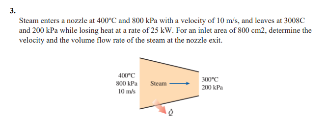 3.
Steam enters a nozzle at 400°C and 800 kPa with a velocity of 10 m/s, and leaves at 3008C
and 200 kPa while losing heat at a rate of 25 kW. For an inlet area of 800 cm2, determine the
velocity and the volume flow rate of the steam at the nozzle exit.
400°C
800 kPa
10 m/s
Steam
300°C
200 kPa
Ò
