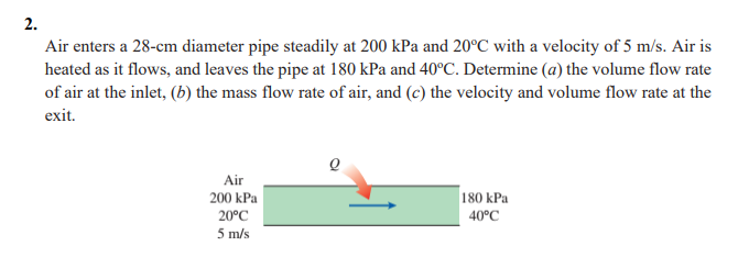2.
Air enters a 28-cm diameter pipe steadily at 200 kPa and 20°C with a velocity of 5 m/s. Air is
heated as it flows, and leaves the pipe at 180 kPa and 40°C. Determine (a) the volume flow rate
of air at the inlet, (b) the mass flow rate of air, and (c) the velocity and volume flow rate at the
exit.
Air
200 kPa
180 kPa
20°C
40°C
5 m/s