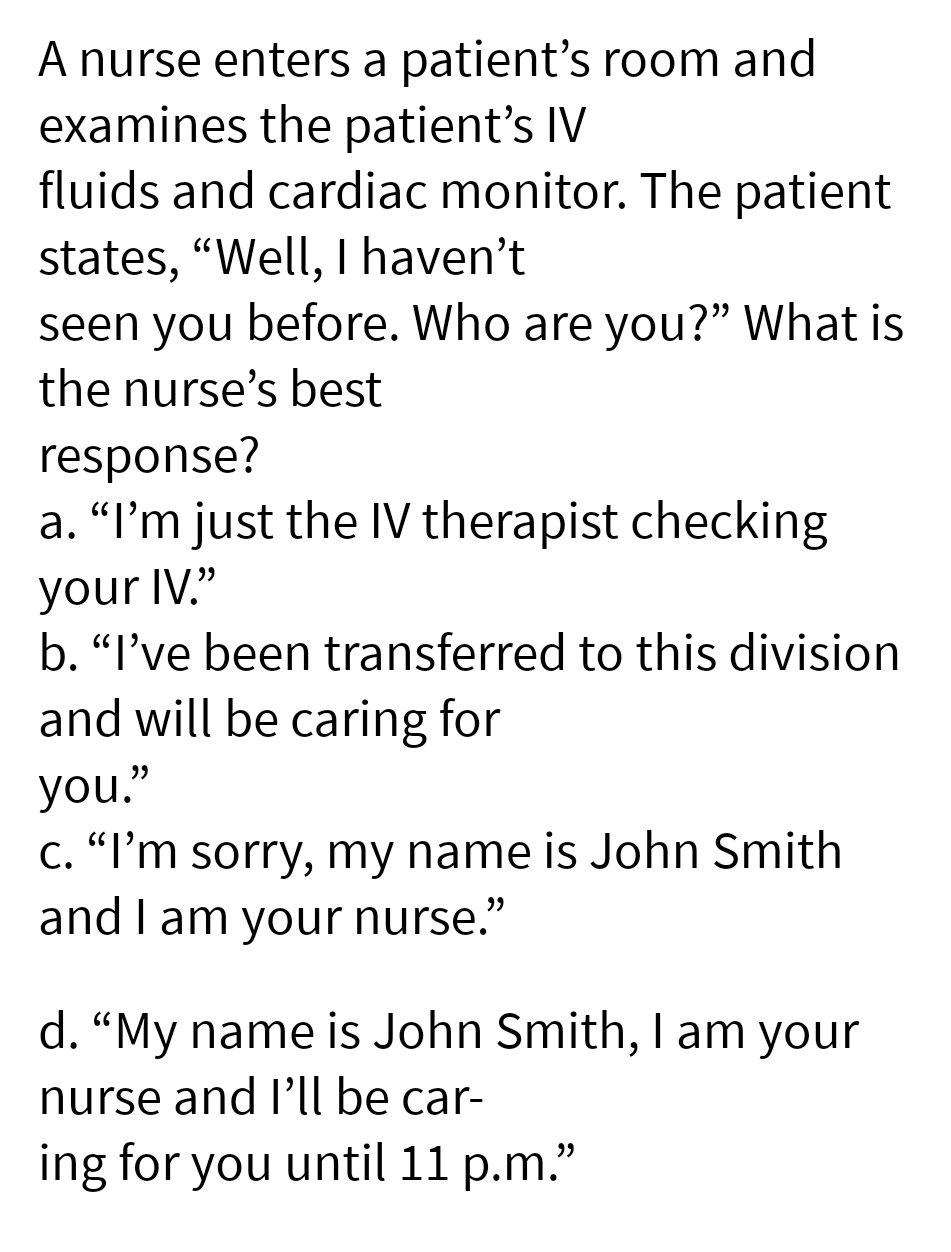 A nurse enters a patient's room and
examines the patient's IV
fluids and cardiac monitor. The patient
states, “Well, I haven't
seen you before. Who are you?" What is
the nurse's best
response?
a. "I'm just the IV therapist checking
your IV."
b. "I've been transferred to this division
and will be caring for
you."
c. "I'm sorry, my name is John Smith
and I am your nurse."
d. "My name is John Smith, I am your
nurse and I'll be car-
ing for you until 11 p.m.”