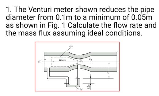 1. The Venturi meter shown reduces the pipe
diameter from 0.1m to a minimum of 0.05m
as shown in Fig. 1 Calculate the flow rate and
the mass flux assuming ideal conditions.
Water
Hg
