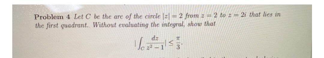 Problem 4 Let C be the arc of the circle |2| = 2 from z = 2 to z = 2i that lies in
the first quadrant. Without evaluating the integral, show that
dz
3
