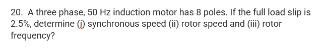 20. A three phase, 50 Hz induction motor has 8 poles. If the full load slip is
2.5%, determine (i) synchronous speed (ii) rotor speed and (iii) rotor
frequency?