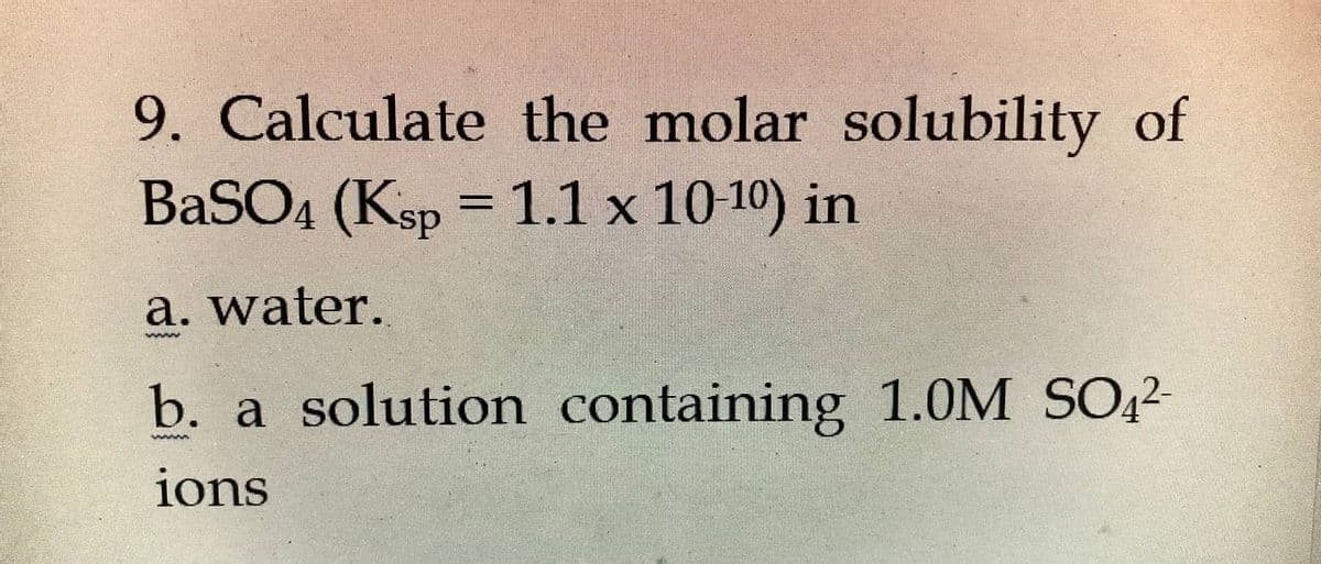 9. Calculate the molar solubility of
BaSO4 (Ksp =
1.1 x 1010) in
a. water.
b. a solution containing 1.0M SO,2-
ions
