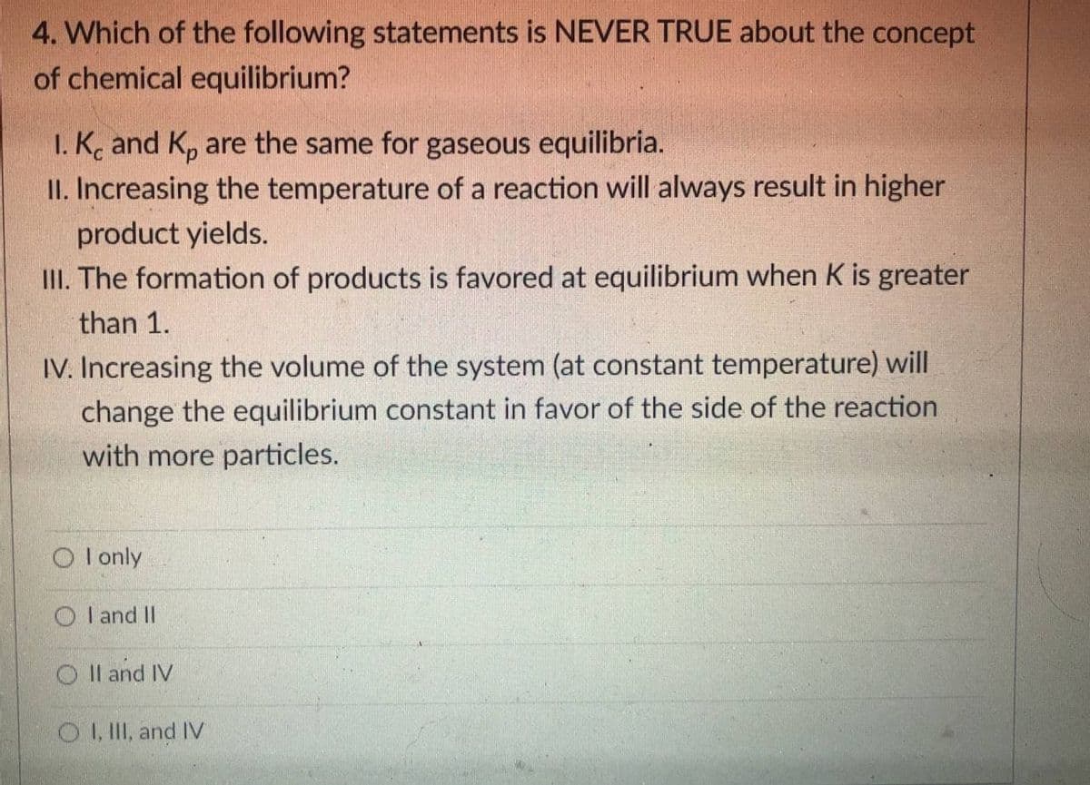 4. Which of the following statements is NEVER TRUE about the concept
of chemical equilibrium?
I. K. and K, are the same for gaseous equilibria.
II. Increasing the temperature of a reaction will always result in higher
product yields.
III. The formation of products is favored at equilibrium when K is greater
than 1.
IV. Increasing the volume of the system (at constant temperature) will
change the equilibrium constant in favor of the side of the reaction
with more particles.
O I only
O I and II
O Il and IV
O I, II, and IV
