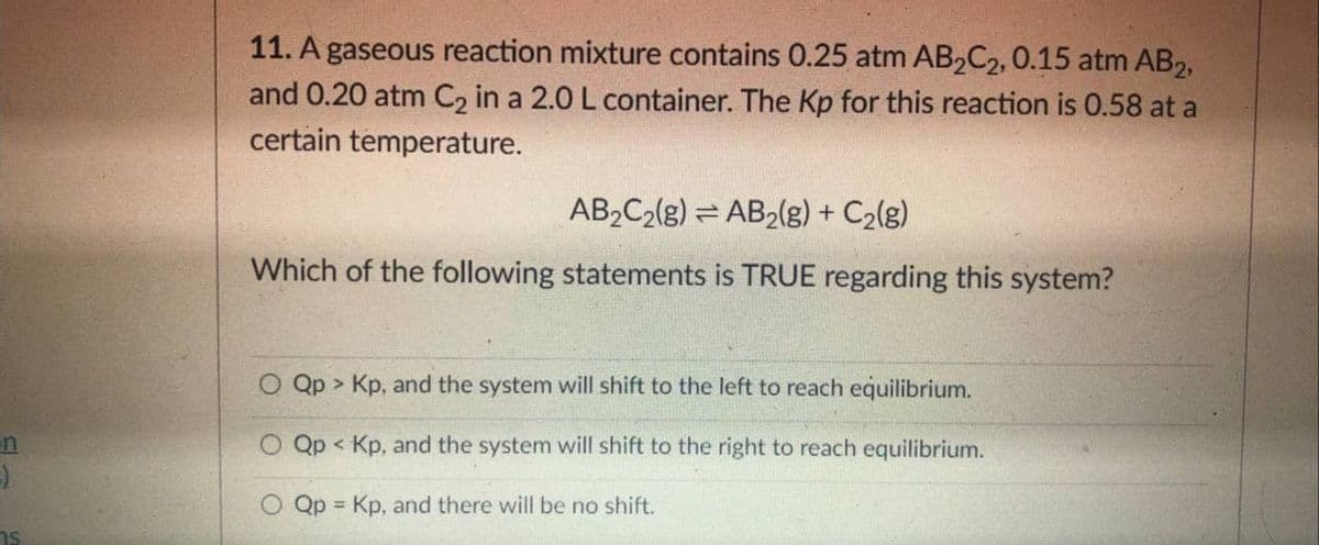 11. A gaseous reaction mixture contains 0.25 atm AB2C2, 0.15 atm AB2,
and 0.20 atm C2 in a 2.0 L container. The Kp for this reaction is 0.58 at a
certain temperature.
AB2C2(g) = AB2(g) + C2(g)
Which of the following statements is TRUE regarding this system?
Qp > Kp, and the system will shift to the left to reach equilibrium.
in
Qp < Kp, and the system will shift to the right to reach equilibrium.
O Qp = Kp, and there will be no shift.
!!
hs
