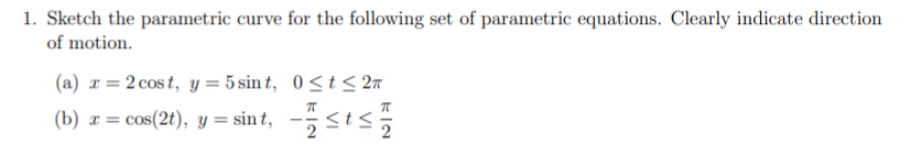 1. Sketch the parametric curve for the following set of parametric equations. Clearly indicate direction
of motion.
(a) x= 2 cos t, y = 5 sin t, 0<t< 2n
(b) x = cos(2t), y = sin t, -<t<
2
