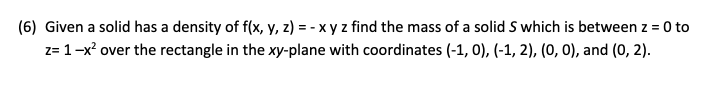 (6) Given a solid has a density of f(x, y, z) = - x y z find the mass of a solid S which is between z = 0 to
z= 1-x? over the rectangle in the xy-plane with coordinates (-1, 0), (-1, 2), (0, 0), and (0, 2).
