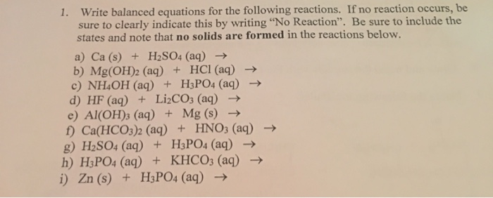 1. Write balanced equations for the following reactions. If no reaction occurs, be
sure to clearly indicate this by writing "No Reaction". Be sure to include the
states and note that no solids are formed in the reactions below.
a) Ca (s) + H2SO4 (aq) →
b) Mg(OH)2 (aq) + HCl(aq) →
c) NH4OH (aq) + H3PO4 (aq) →
d) HF (aq) + Li¿CO3 (aq) →
e) Al(OH)3 (aq) + Mg (s) →
f) Ca(HCO3)2 (aq) + HNO3 (aq) →
g) H2SO4 (aq) + H3PO4 (aq) →
h) H3PO4 (aq) + KHCO3 (aq)
i) Zn (s) + H3PO4 (aq) →
