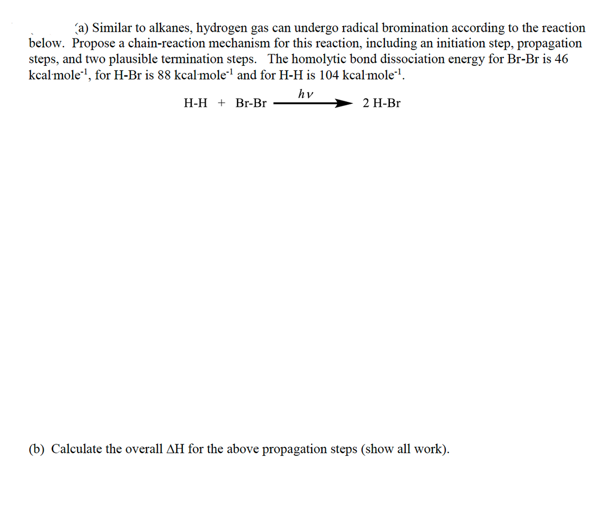 (a) Similar to alkanes, hydrogen gas can undergo radical bromination according to the reaction
below. Propose a chain-reaction mechanism for this reaction, including an initiation step, propagation
steps, and two plausible termination steps. The homolytic bond dissociation energy for Br-Br is 46
kcal mole', for H-Br is 88 kcal mole' and for H-H is 104 kcal mole'.
hv
Н-Н + Br-Br
2 Н-Br
(b) Calculate the overall AH for the above propagation steps (show all work).
