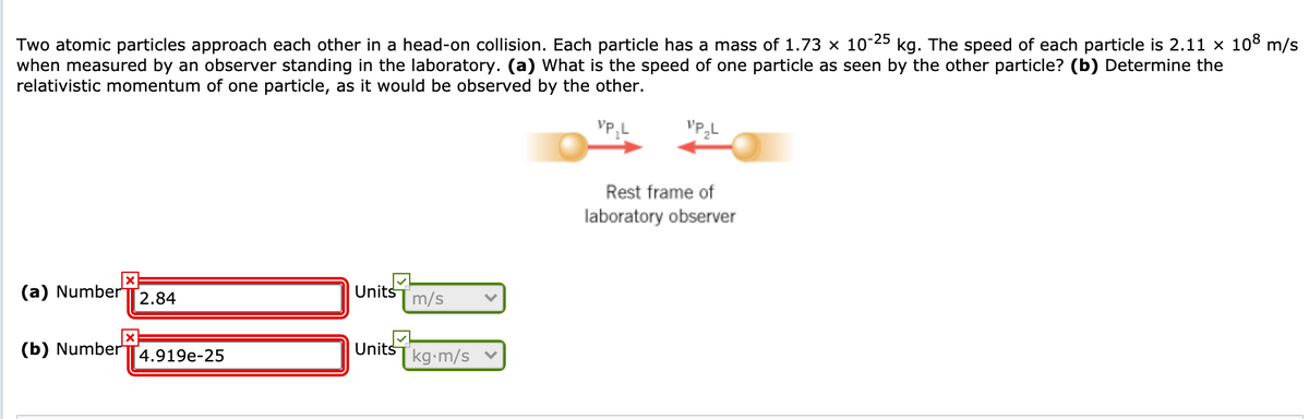 kg. The speed of each particle is 2.11 x 108 m/s
Two atomic particles approach each other in a head-on collision. Each particle has a mass of 1.73 × 10-25
when measured by an observer standing in the laboratory. (a) What is the speed of one particle as seen by the other particle? (b) Determine the
relativistic momentum of one particle, as it would be observed by the other.
Rest frame of
laboratory observer
(a) Number
Units
m/s
2.84
(b) Numberi
Units
[kg•m/s
4.919e-25
