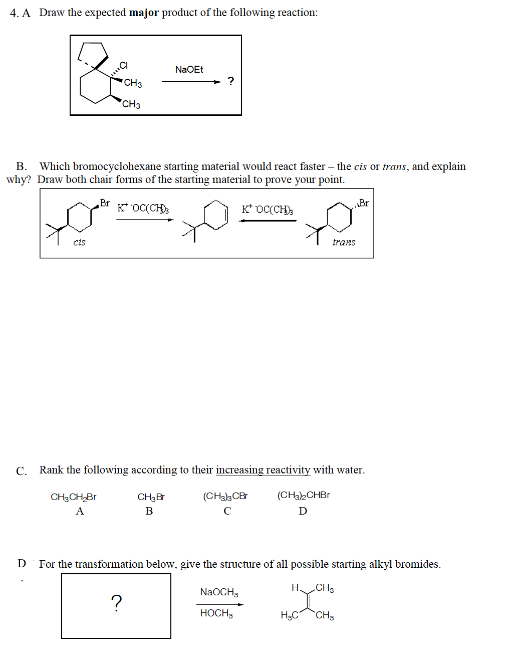 4. A Draw the expected major product of the following reaction:
NaOEt
CH3
CH3
B. Which bromocyclohexane starting material would react faster – the cis or trans, and explain
why? Draw both chair forms of the starting material to prove your point.
Br
K* OC(CH)
K* OC(CH);
Br
cis
trans
С.
Rank the following according to their increasing reactivity with water.
CH3CH,Br
CH3Br
(CH3)3CBr
(CH3)2CHBI
A
B
C
D
D
For the transformation below, give the structure of all possible starting alkyl bromides.
H CH3
NaOCH3
НОСН
H3C
CH3
