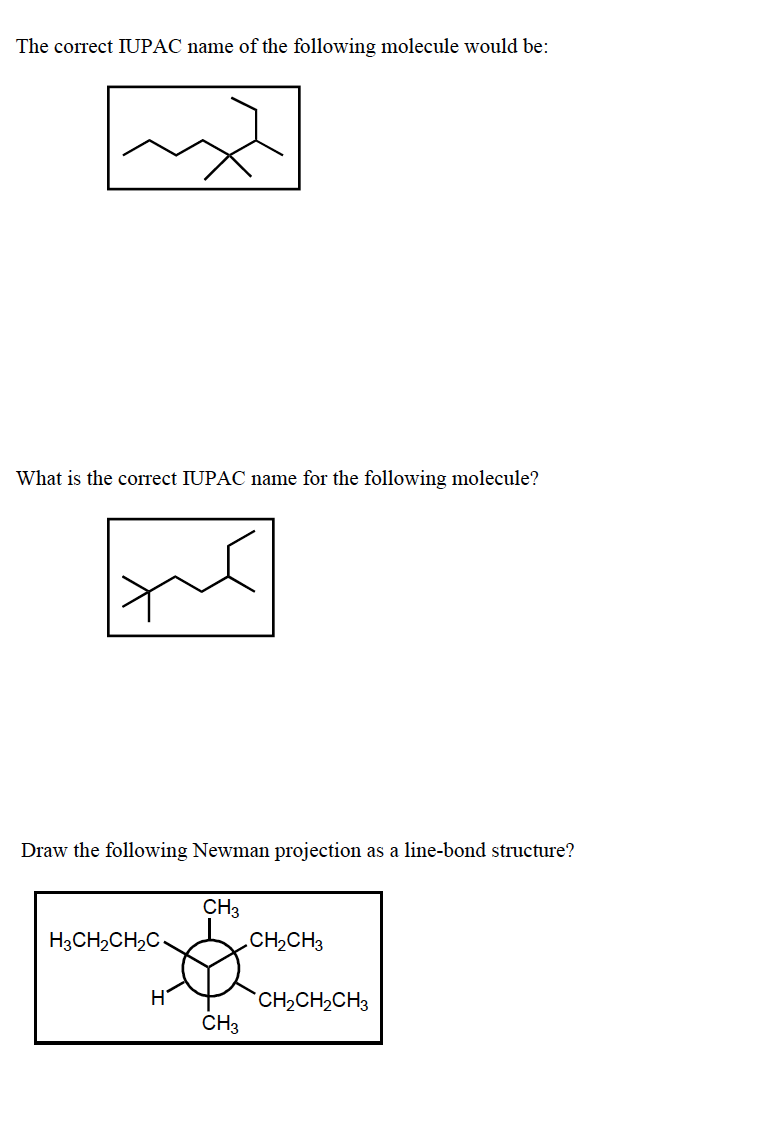 The correct IUPAC name of the following molecule would be:
What is the correct IUPAC name for the following molecule?
Draw the following Newman projection as a line-bond structure?
CH3
H3CH2CH2C
CH2CH3
CH2CH2CH3
CH3
