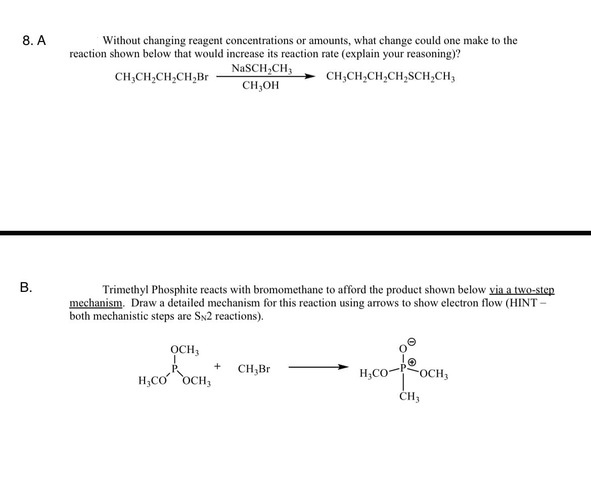 8. A
Without changing reagent concentrations or amounts, what change could one make to the
reaction shown below that would increase its reaction rate (explain your reasoning)?
NaSCH2CH3
CH;CH,CH,CH,Br
CH;CH,CH,CH,SCH,CH3
CH,OH
Trimethyl Phosphite reacts with bromomethane to afford the product shown below via a two-step
mechanism. Draw a detailed mechanism for this reaction using arrows to show electron flow (HINT –
both mechanistic steps are SN2 reactions).
OCH3
+
CH3BR
H;CO-
FOCH3
H;CO OCH3
ČH3
B.
