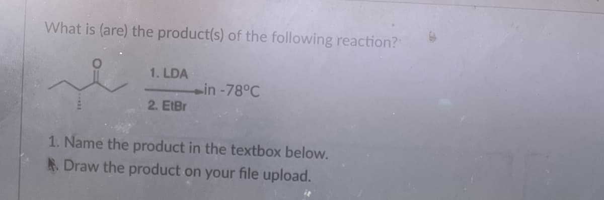 What is (are) the product(s) of the following reaction?
1. LDA
in -78°C
2. EtBr
1. Name the product in the textbox below.
A. Draw the product on your file upload.
