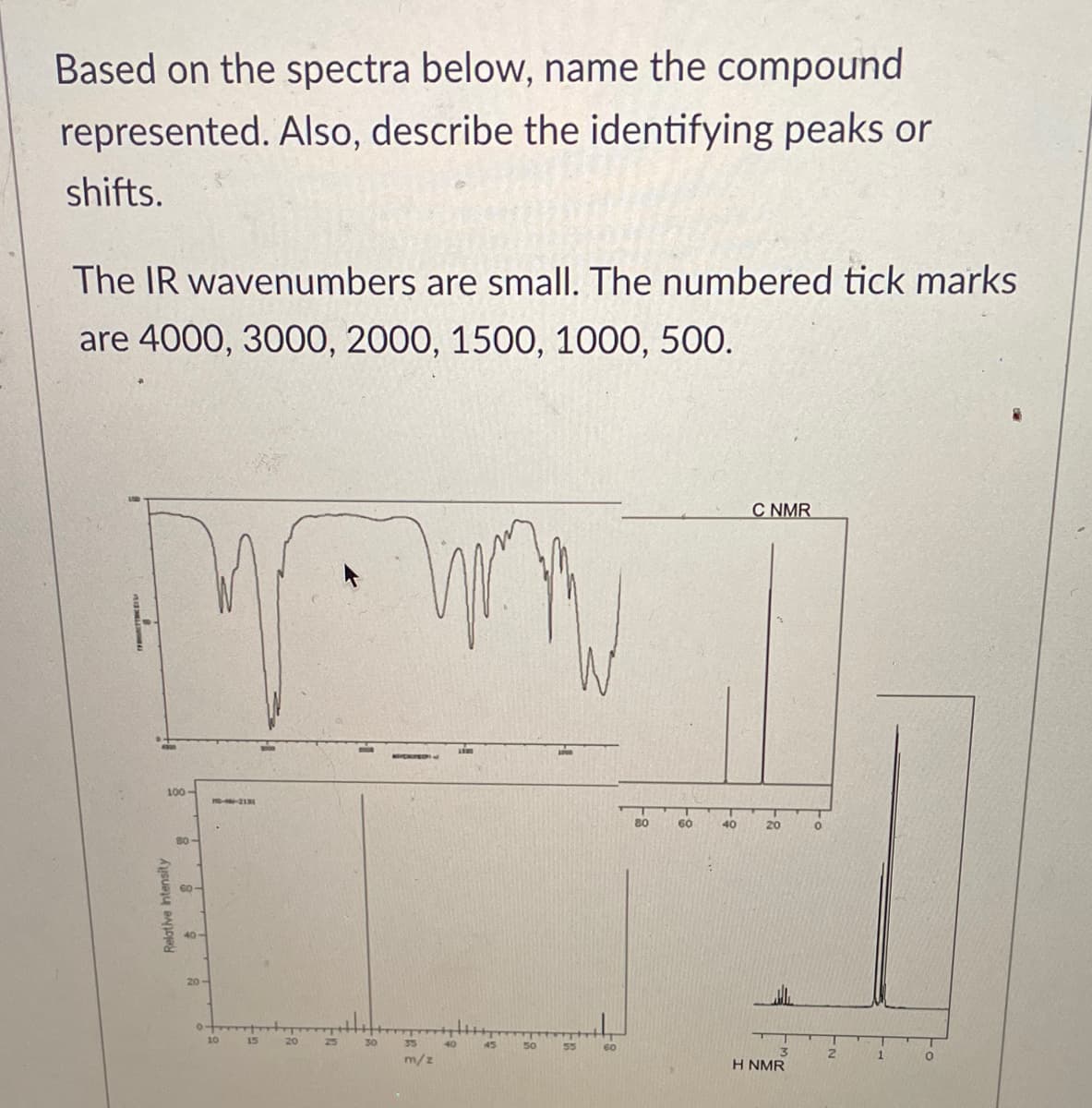 Based on the spectra below, name the compound
represented. Also, describe the identifying peaks or
shifts.
The IR wavenumbers are small. The numbered tick marks
are 4000, 3000, 2000, 1500, 1000, 500.
C NMR
100-
80
60
40
20
B0-
60-
40-
20
10
15
20
35
55
60
m/z
H NMR
Relative ntensity
