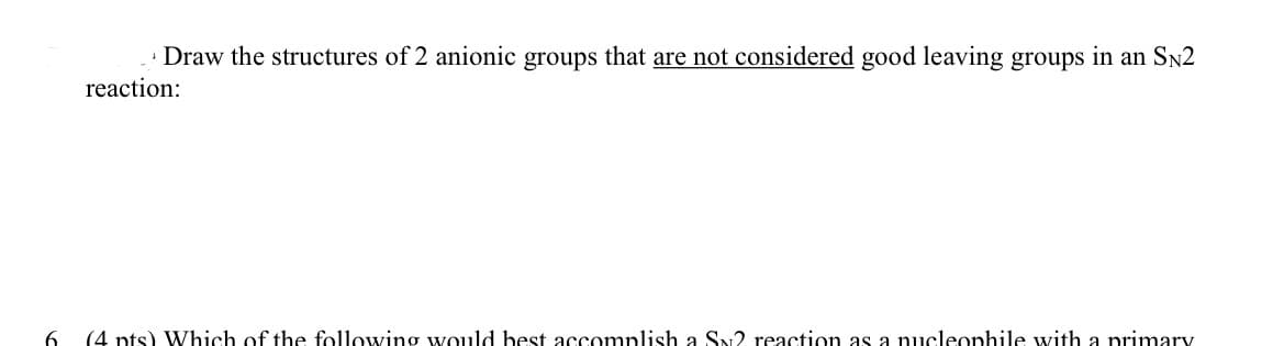 Draw the structures of 2 anionic groups that are not considered good leaving groups in an SN2
reaction:
6.
(4 pts) Which of the following would best accomplish a SN2 reaction as a nucleophile with a primary
