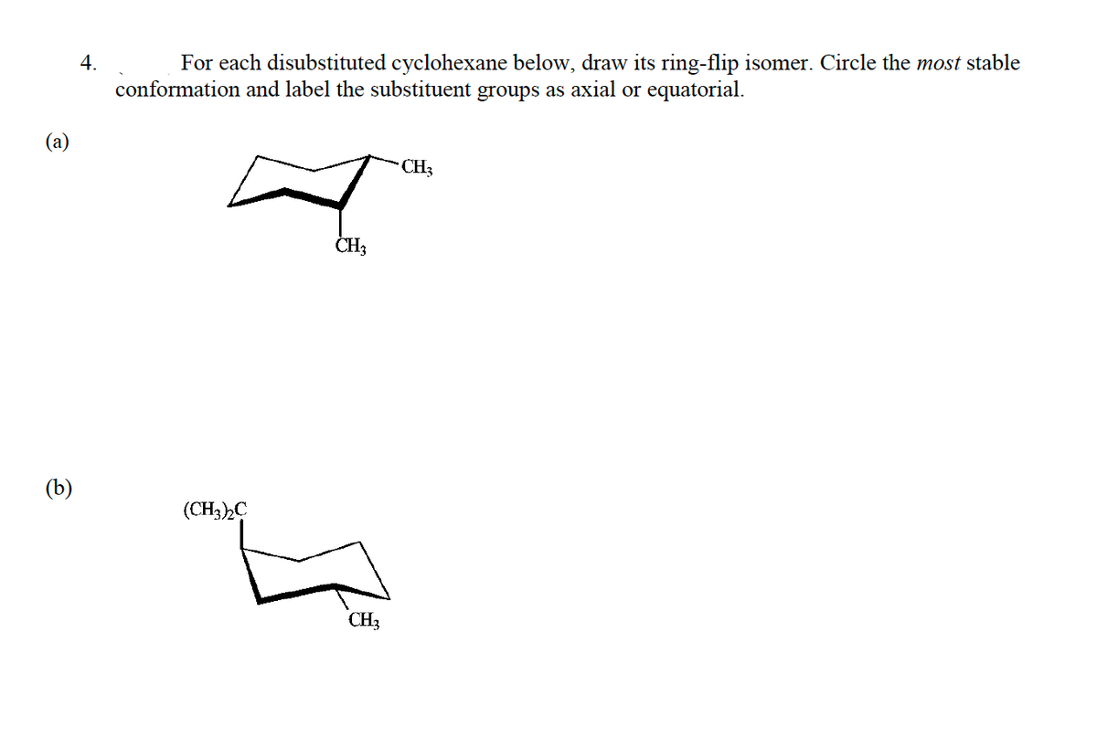 4.
For each disubstituted cyclohexane below, draw its ring-flip isomer. Circle the most stable
conformation and label the substituent groups as axial or equatorial.
(a)
CH3
CH;
(b)
(CH3)C
CH3
