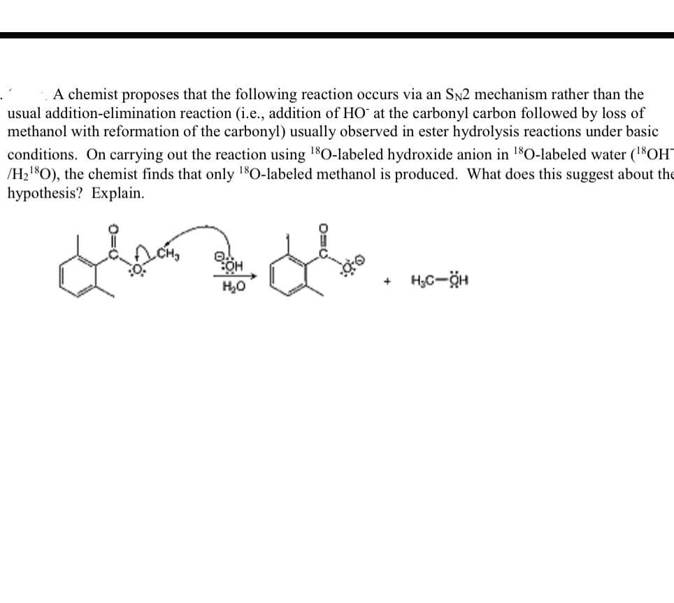 A chemist proposes that the following reaction occurs via an Sn2 mechanism rather than the
usual addition-elimination reaction (i.e., addition of HO at the carbonyl carbon followed by loss of
methanol with reformation of the carbonyl) usually observed in ester hydrolysis reactions under basic
conditions. On carrying out the reaction using 1$0-labeled hydroxide anion in 180-labeled water (1$OH
/H21$O), the chemist finds that only 180-labeled methanol is produced. What does this suggest about the
hypothesis? Explain.
HO:
H,0
