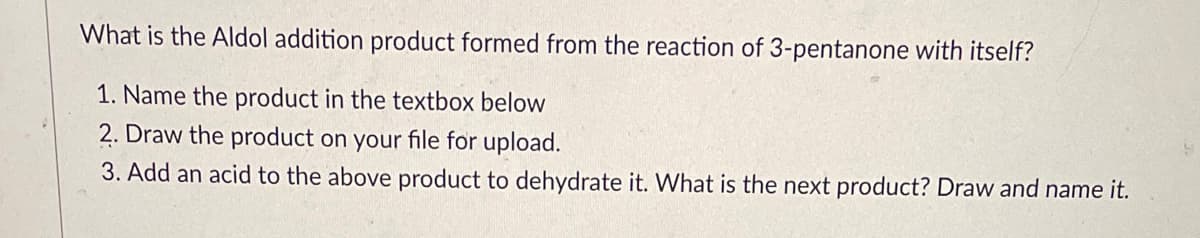 What is the Aldol addition product formed from the reaction of 3-pentanone with itself?
1. Name the product in the textbox below
2. Draw the product on your file for upload.
3. Add an acid to the above product to dehydrate it. What is the next product? Draw and name it.
