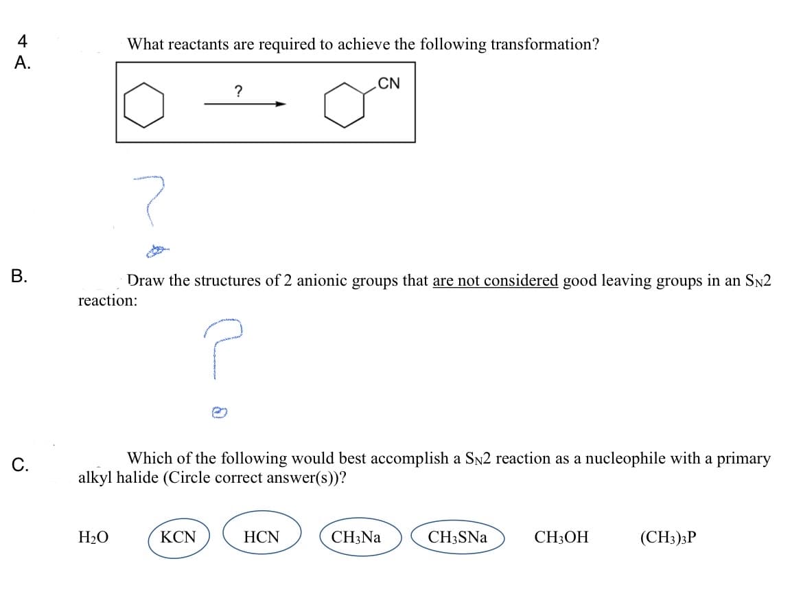 4
What reactants are required to achieve the following transformation?
А.
CN
?
В.
Draw the structures of 2 anionic groups that are not considered good leaving groups in an Sn2
reaction:
C.
Which of the following would best accomplish a Sn2 reaction as a nucleophile with a primary
alkyl halide (Circle correct answer(s))?
H2O
KCN
HCN
CH;Na
CH3SNA
CH3OH
(CH3);P
B.
