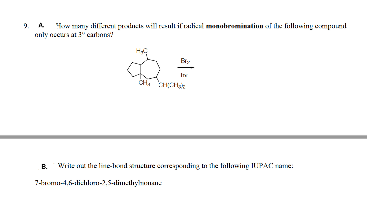 A.
How many different products will result if radical monobromination of the following compound
9.
only occurs at 3° carbons?
H3C
Br2
hv
CH3 CH(CH3)2
В.
Write out the line-bond structure corresponding to the following IUPAC name:
7-bromo-4,6-dichloro-2,5-dimethylnonane

